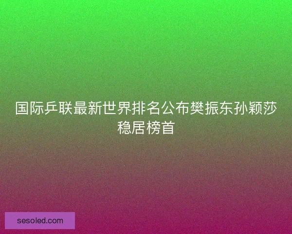 国际乒联最新世界排名公布樊振东孙颖莎稳居榜首