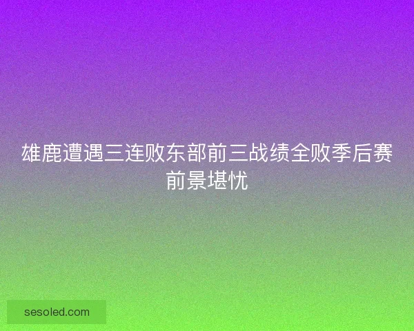 雄鹿遭遇三连败东部前三战绩全败季后赛前景堪忧