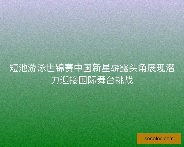 短池游泳世锦赛中国新星崭露头角展现潜力迎接国际舞台挑战