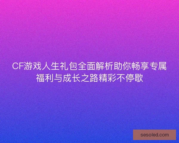 CF游戏人生礼包全面解析助你畅享专属福利与成长之路精彩不停歇