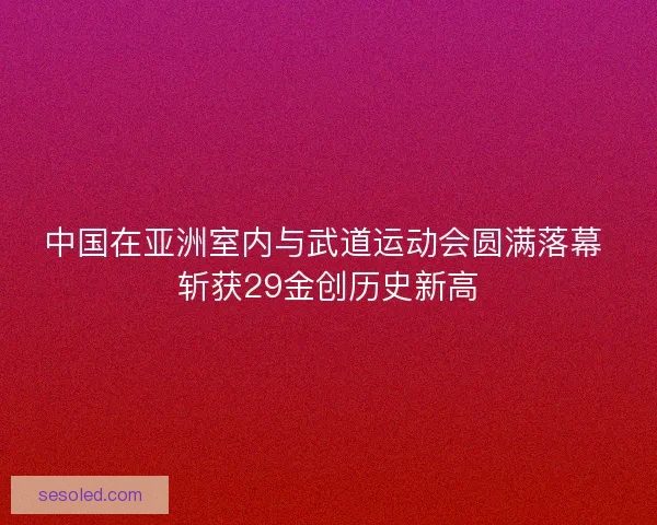 中国在亚洲室内与武道运动会圆满落幕 斩获29金创历史新高