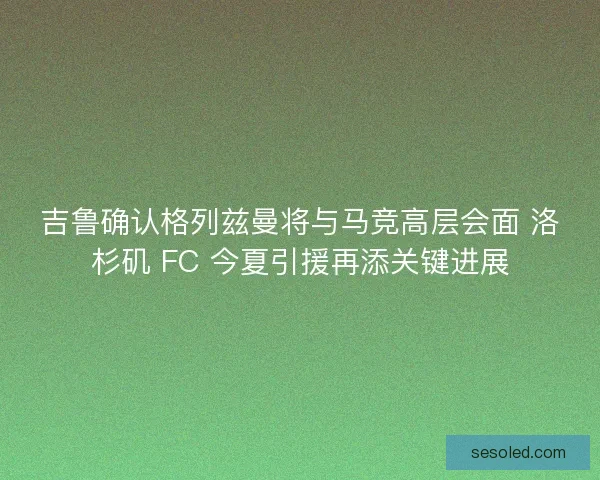 吉鲁确认格列兹曼将与马竞高层会面 洛杉矶 FC 今夏引援再添关键进展