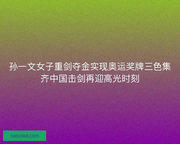 孙一文女子重剑夺金实现奥运奖牌三色集齐中国击剑再迎高光时刻