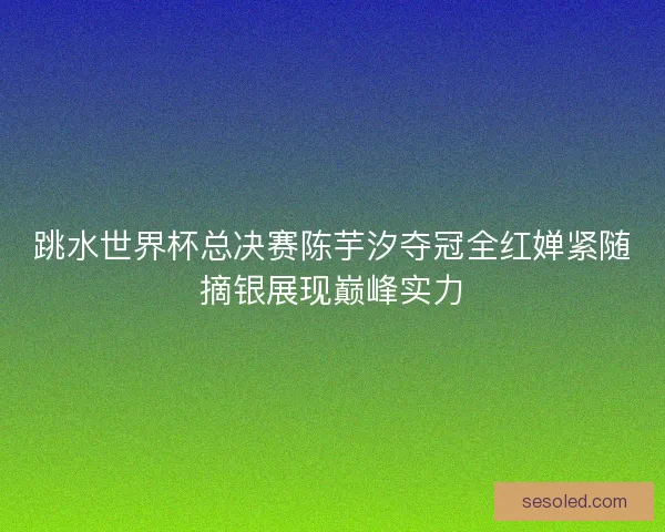 跳水世界杯总决赛陈芋汐夺冠全红婵紧随摘银展现巅峰实力