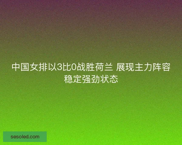中国女排以3比0战胜荷兰 展现主力阵容稳定强劲状态