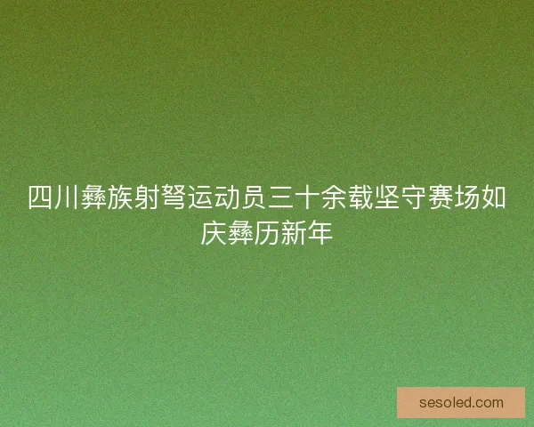 四川彝族射弩运动员三十余载坚守赛场如庆彝历新年