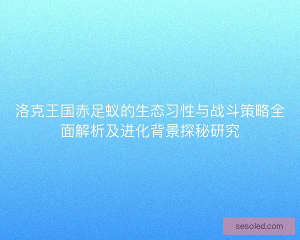 洛克王国赤足蚁的生态习性与战斗策略全面解析及进化背景探秘研究