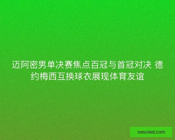 迈阿密男单决赛焦点百冠与首冠对决 德约梅西互换球衣展现体育友谊