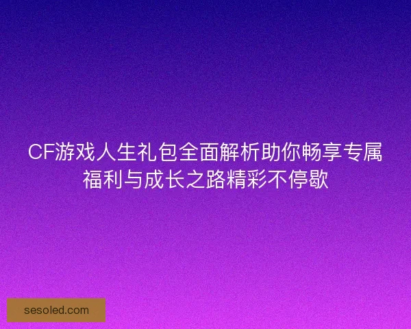 CF游戏人生礼包全面解析助你畅享专属福利与成长之路精彩不停歇
