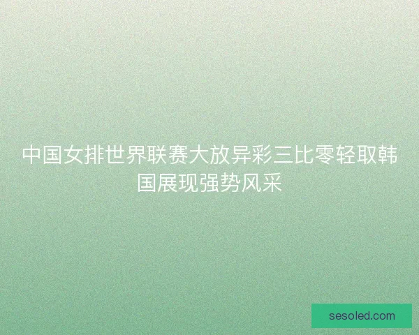 中国女排世界联赛大放异彩三比零轻取韩国展现强势风采
