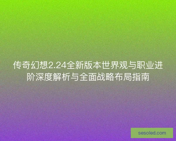 传奇幻想2.24全新版本世界观与职业进阶深度解析与全面战略布局指南
