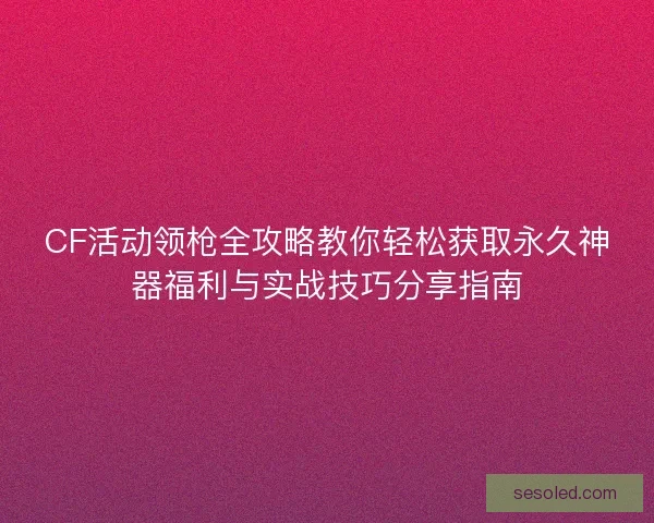 CF活动领枪全攻略教你轻松获取永久神器福利与实战技巧分享指南
