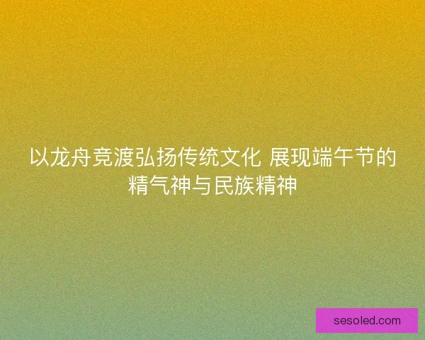 以龙舟竞渡弘扬传统文化 展现端午节的精气神与民族精神