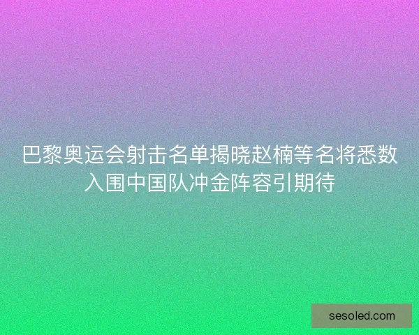 巴黎奥运会射击名单揭晓赵楠等名将悉数入围中国队冲金阵容引期待