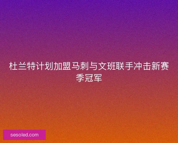 杜兰特计划加盟马刺与文班联手冲击新赛季冠军