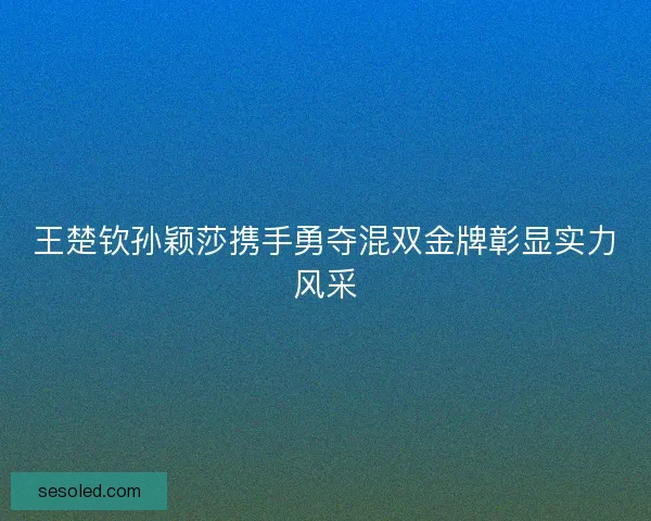 王楚钦孙颖莎携手勇夺混双金牌彰显实力风采