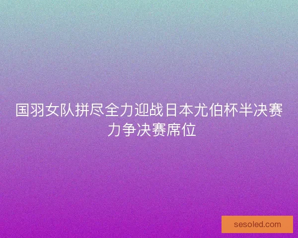 国羽女队拼尽全力迎战日本尤伯杯半决赛 力争决赛席位